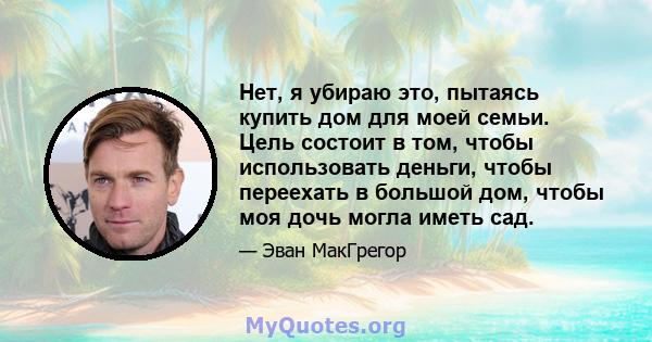 Нет, я убираю это, пытаясь купить дом для моей семьи. Цель состоит в том, чтобы использовать деньги, чтобы переехать в большой дом, чтобы моя дочь могла иметь сад.