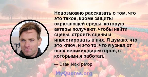 Невозможно рассказать о том, что это такое, кроме защиты окружающей среды, которую актеры получают, чтобы найти сцены, строить сцены и инвестировать в них. Я думаю, что это ключ, и это то, что я узнал от всех великих