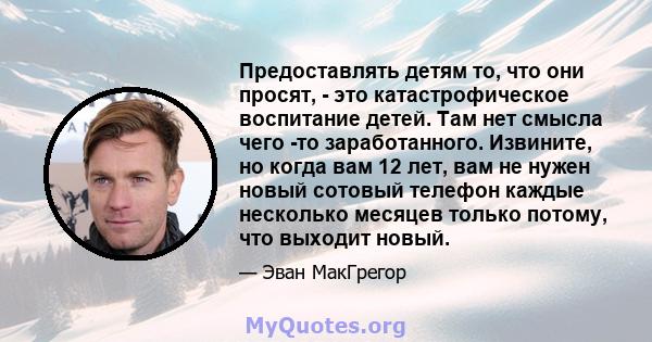 Предоставлять детям то, что они просят, - это катастрофическое воспитание детей. Там нет смысла чего -то заработанного. Извините, но когда вам 12 лет, вам не нужен новый сотовый телефон каждые несколько месяцев только