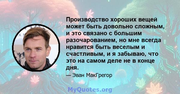 Производство хороших вещей может быть довольно сложным, и это связано с большим разочарованием, но мне всегда нравится быть веселым и счастливым, и я забываю, что это на самом деле не в конце дня.