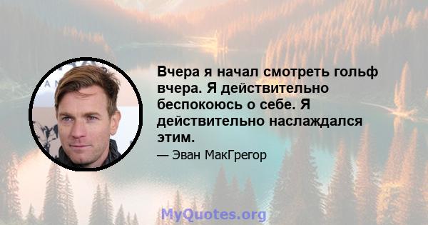 Вчера я начал смотреть гольф вчера. Я действительно беспокоюсь о себе. Я действительно наслаждался этим.