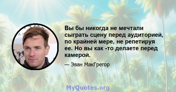 Вы бы никогда не мечтали сыграть сцену перед аудиторией, по крайней мере, не репетируя ее. Но вы как -то делаете перед камерой.