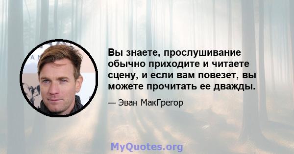 Вы знаете, прослушивание обычно приходите и читаете сцену, и если вам повезет, вы можете прочитать ее дважды.