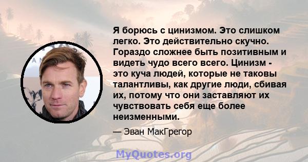 Я борюсь с цинизмом. Это слишком легко. Это действительно скучно. Гораздо сложнее быть позитивным и видеть чудо всего всего. Цинизм - это куча людей, которые не таковы талантливы, как другие люди, сбивая их, потому что