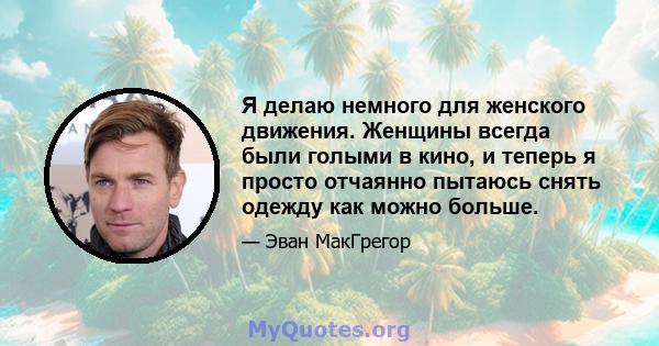 Я делаю немного для женского движения. Женщины всегда были голыми в кино, и теперь я просто отчаянно пытаюсь снять одежду как можно больше.