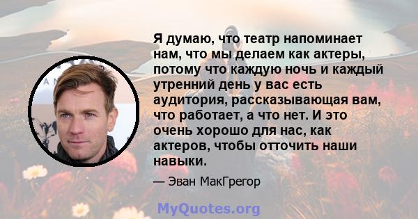 Я думаю, что театр напоминает нам, что мы делаем как актеры, потому что каждую ночь и каждый утренний день у вас есть аудитория, рассказывающая вам, что работает, а что нет. И это очень хорошо для нас, как актеров,