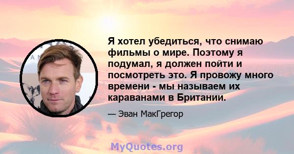 Я хотел убедиться, что снимаю фильмы о мире. Поэтому я подумал, я должен пойти и посмотреть это. Я провожу много времени - мы называем их караванами в Британии.