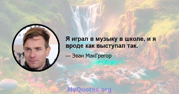 Я играл в музыку в школе, и я вроде как выступал так.