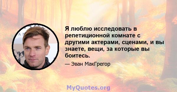 Я люблю исследовать в репетиционной комнате с другими актерами, сценами, и вы знаете, вещи, за которые вы боитесь.