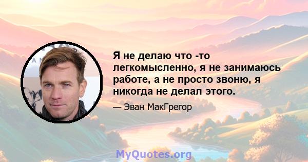 Я не делаю что -то легкомысленно, я не занимаюсь работе, а не просто звоню, я никогда не делал этого.