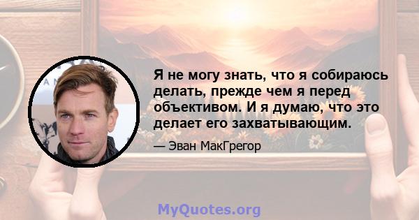 Я не могу знать, что я собираюсь делать, прежде чем я перед объективом. И я думаю, что это делает его захватывающим.