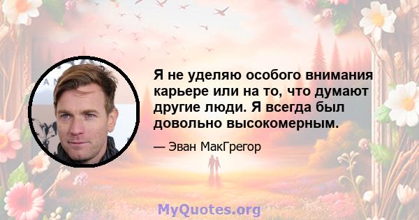 Я не уделяю особого внимания карьере или на то, что думают другие люди. Я всегда был довольно высокомерным.