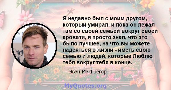 Я недавно был с моим другом, который умирал, и пока он лежал там со своей семьей вокруг своей кровати, я просто знал, что это было лучшее, на что вы можете надеяться в жизни - иметь свою семью и людей, которые Люблю