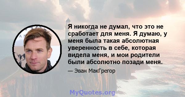 Я никогда не думал, что это не сработает для меня. Я думаю, у меня была такая абсолютная уверенность в себе, которая видела меня, и мои родители были абсолютно позади меня.