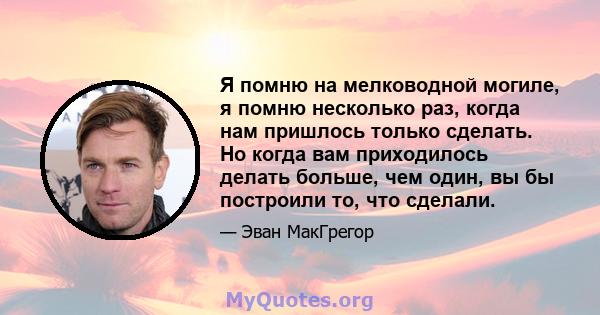 Я помню на мелководной могиле, я помню несколько раз, когда нам пришлось только сделать. Но когда вам приходилось делать больше, чем один, вы бы построили то, что сделали.