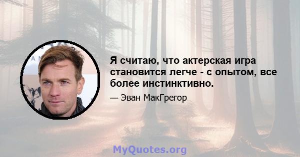 Я считаю, что актерская игра становится легче - с опытом, все более инстинктивно.