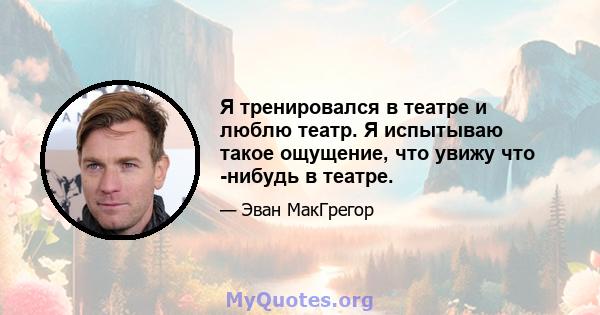 Я тренировался в театре и люблю театр. Я испытываю такое ощущение, что увижу что -нибудь в театре.