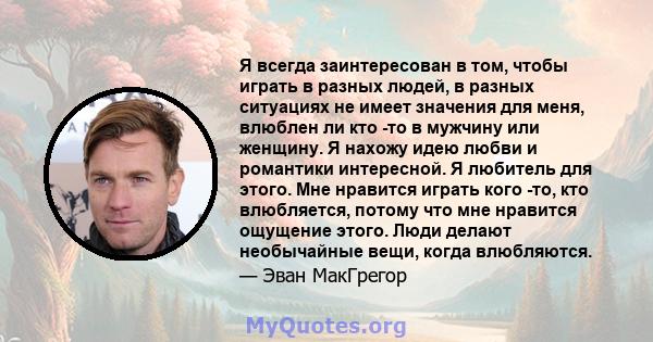 Я всегда заинтересован в том, чтобы играть в разных людей, в разных ситуациях не имеет значения для меня, влюблен ли кто -то в мужчину или женщину. Я нахожу идею любви и романтики интересной. Я любитель для этого. Мне