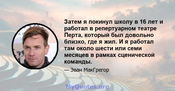 Затем я покинул школу в 16 лет и работал в репертуарном театре Перта, который был довольно близко, где я жил. И я работал там около шести или семи месяцев в рамках сценической команды.