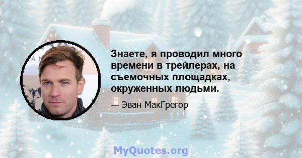 Знаете, я проводил много времени в трейлерах, на съемочных площадках, окруженных людьми.