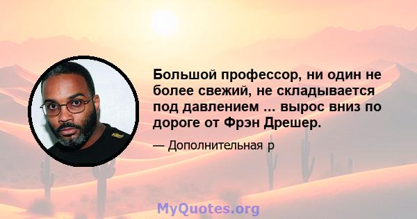 Большой профессор, ни один не более свежий, не складывается под давлением ... вырос вниз по дороге от Фрэн Дрешер.