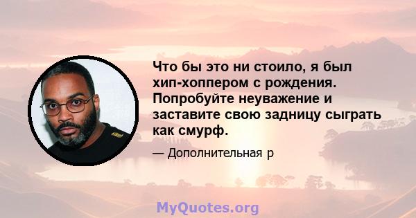 Что бы это ни стоило, я был хип-хоппером с рождения. Попробуйте неуважение и заставите свою задницу сыграть как смурф.