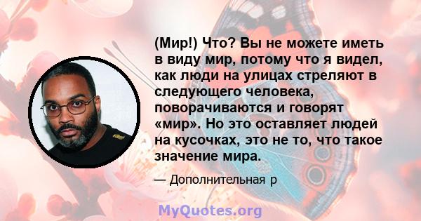 (Мир!) Что? Вы не можете иметь в виду мир, потому что я видел, как люди на улицах стреляют в следующего человека, поворачиваются и говорят «мир». Но это оставляет людей на кусочках, это не то, что такое значение мира.