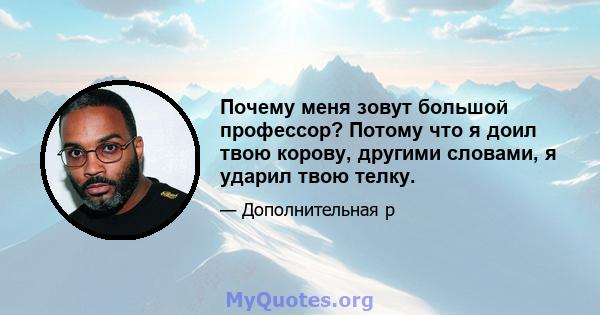 Почему меня зовут большой профессор? Потому что я доил твою корову, другими словами, я ударил твою телку.