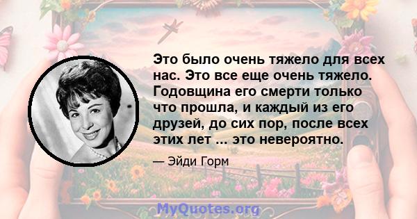 Это было очень тяжело для всех нас. Это все еще очень тяжело. Годовщина его смерти только что прошла, и каждый из его друзей, до сих пор, после всех этих лет ... это невероятно.