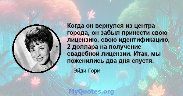 Когда он вернулся из центра города, он забыл принести свою лицензию, свою идентификацию, 2 доллара на получение свадебной лицензии. Итак, мы поженились два дня спустя.