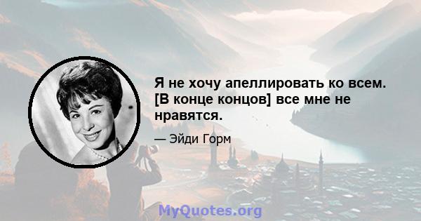 Я не хочу апеллировать ко всем. [В конце концов] все мне не нравятся.