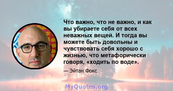 Что важно, что не важно, и как вы убираете себя от всех неважных вещей. И тогда вы можете быть довольны и чувствовать себя хорошо с жизнью, что метафорически говоря, «ходить по воде».