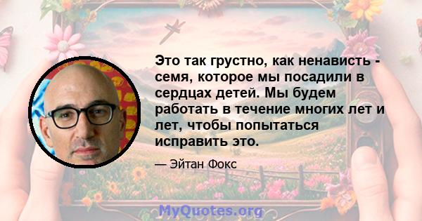 Это так грустно, как ненависть - семя, которое мы посадили в сердцах детей. Мы будем работать в течение многих лет и лет, чтобы попытаться исправить это.