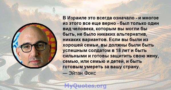 В Израиле это всегда означало - и многое из этого все еще верно - был только один вид человека, которым вы могли бы быть, не было никаких альтернатив, никаких вариантов. Если вы были из хорошей семьи, вы должны были