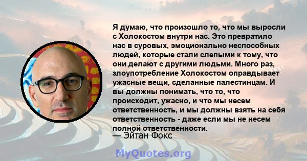 Я думаю, что произошло то, что мы выросли с Холокостом внутри нас. Это превратило нас в суровых, эмоционально неспособных людей, которые стали слепыми к тому, что они делают с другими людьми. Много раз, злоупотребление