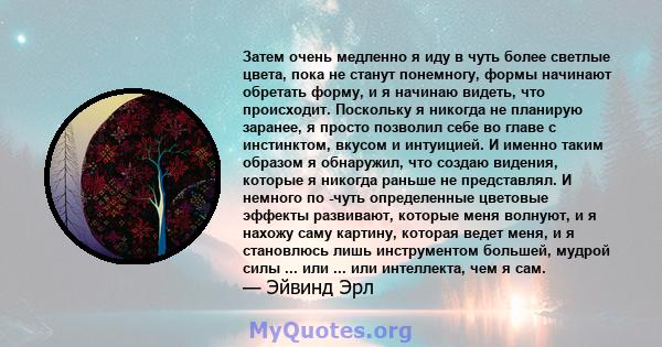 Затем очень медленно я иду в чуть более светлые цвета, пока не станут понемногу, формы начинают обретать форму, и я начинаю видеть, что происходит. Поскольку я никогда не планирую заранее, я просто позволил себе во