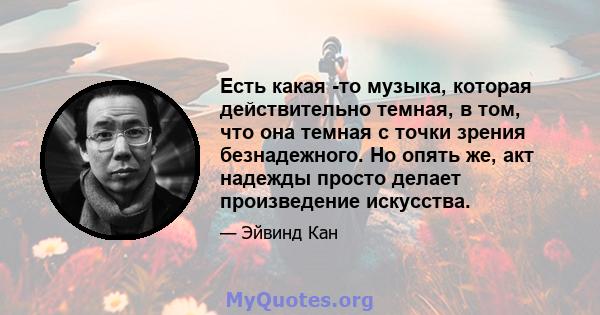 Есть какая -то музыка, которая действительно темная, в том, что она темная с точки зрения безнадежного. Но опять же, акт надежды просто делает произведение искусства.