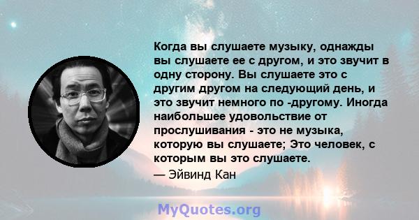 Когда вы слушаете музыку, однажды вы слушаете ее с другом, и это звучит в одну сторону. Вы слушаете это с другим другом на следующий день, и это звучит немного по -другому. Иногда наибольшее удовольствие от