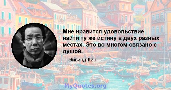 Мне нравится удовольствие найти ту же истину в двух разных местах. Это во многом связано с душой.