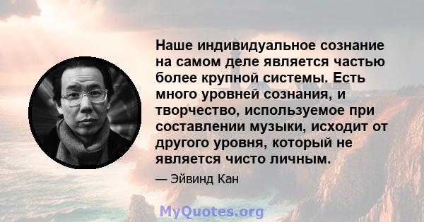 Наше индивидуальное сознание на самом деле является частью более крупной системы. Есть много уровней сознания, и творчество, используемое при составлении музыки, исходит от другого уровня, который не является чисто