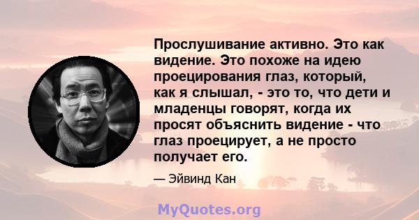 Прослушивание активно. Это как видение. Это похоже на идею проецирования глаз, который, как я слышал, - это то, что дети и младенцы говорят, когда их просят объяснить видение - что глаз проецирует, а не просто получает