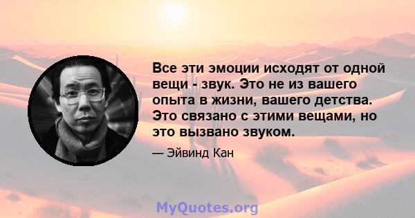 Все эти эмоции исходят от одной вещи - звук. Это не из вашего опыта в жизни, вашего детства. Это связано с этими вещами, но это вызвано звуком.