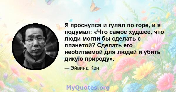 Я проснулся и гулял по горе, и я подумал: «Что самое худшее, что люди могли бы сделать с планетой? Сделать его необитаемой для людей и убить дикую природу».