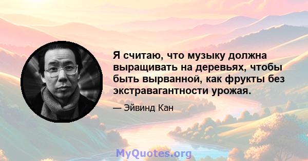 Я считаю, что музыку должна выращивать на деревьях, чтобы быть вырванной, как фрукты без экстравагантности урожая.