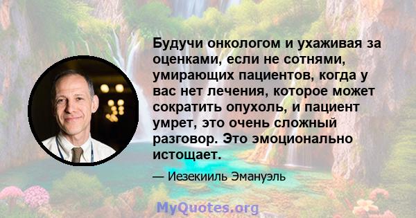 Будучи онкологом и ухаживая за оценками, если не сотнями, умирающих пациентов, когда у вас нет лечения, которое может сократить опухоль, и пациент умрет, это очень сложный разговор. Это эмоционально истощает.