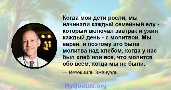 Когда мои дети росли, мы начинали каждый семейный еду - который включал завтрак и ужин каждый день - с молитвой. Мы евреи, и поэтому это была молитва над хлебом, когда у нас был хлеб или все, что молится обо всем, когда 