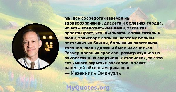 Мы все сосредотачиваемся на здравоохранении, диабете и болезнях сердца, но есть всевозможные вещи, такие как простой факт, что, вы знаете, более тяжелые люди, транспорт больше, поэтому больше потрачено на бензин, больше 