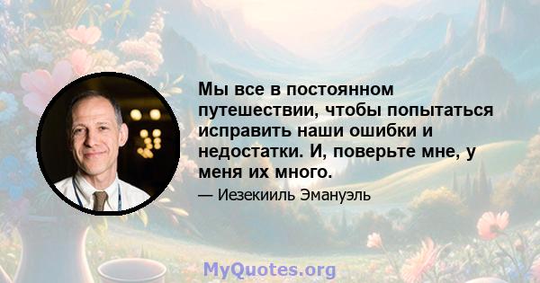 Мы все в постоянном путешествии, чтобы попытаться исправить наши ошибки и недостатки. И, поверьте мне, у меня их много.