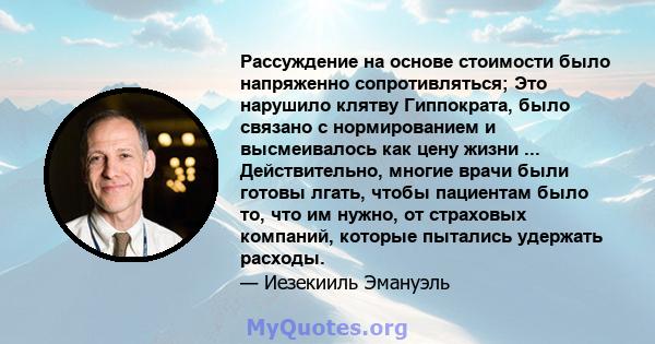 Рассуждение на основе стоимости было напряженно сопротивляться; Это нарушило клятву Гиппократа, было связано с нормированием и высмеивалось как цену жизни ... Действительно, многие врачи были готовы лгать, чтобы