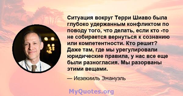 Ситуация вокруг Терри Шиаво была глубоко удержанным конфликтом по поводу того, что делать, если кто -то не собирается вернуться к сознанию или компетентности. Кто решит? Даже там, где мы урегулировали юридические